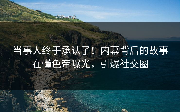 当事人终于承认了！内幕背后的故事在懂色帝曝光，引爆社交圈