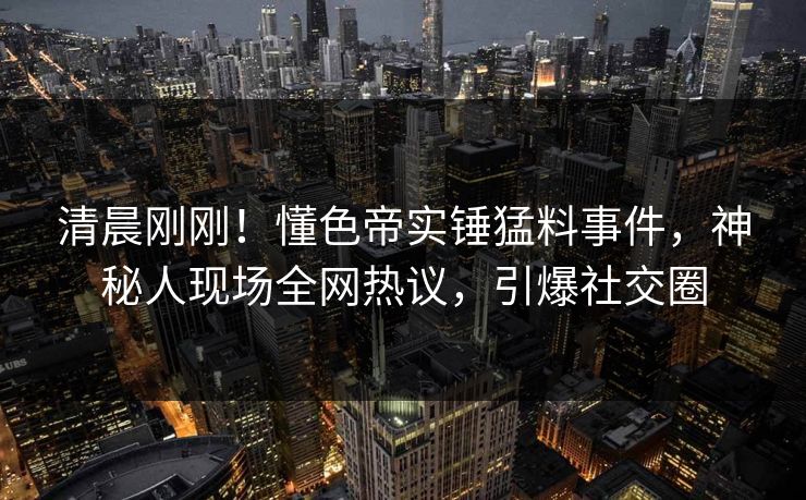 清晨刚刚！懂色帝实锤猛料事件，神秘人现场全网热议，引爆社交圈