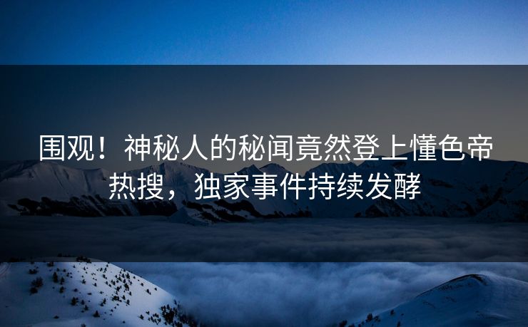 围观！神秘人的秘闻竟然登上懂色帝热搜，独家事件持续发酵