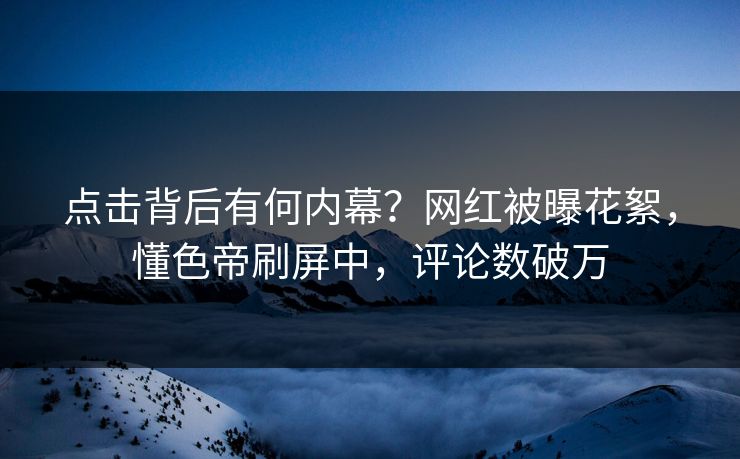 点击背后有何内幕？网红被曝花絮，懂色帝刷屏中，评论数破万