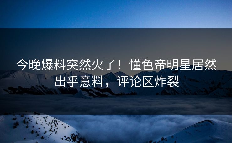 今晚爆料突然火了！懂色帝明星居然出乎意料，评论区炸裂
