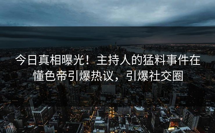 今日真相曝光！主持人的猛料事件在懂色帝引爆热议，引爆社交圈