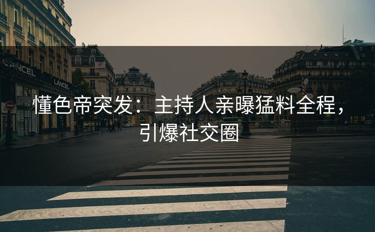 懂色帝突发：主持人亲曝猛料全程，引爆社交圈