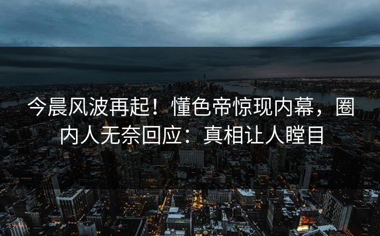 今晨风波再起！懂色帝惊现内幕，圈内人无奈回应：真相让人瞠目