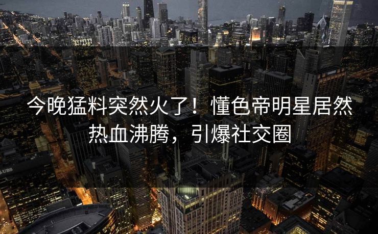 今晚猛料突然火了！懂色帝明星居然热血沸腾，引爆社交圈