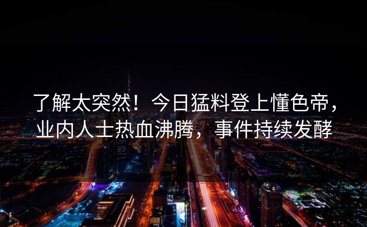 了解太突然！今日猛料登上懂色帝，业内人士热血沸腾，事件持续发酵