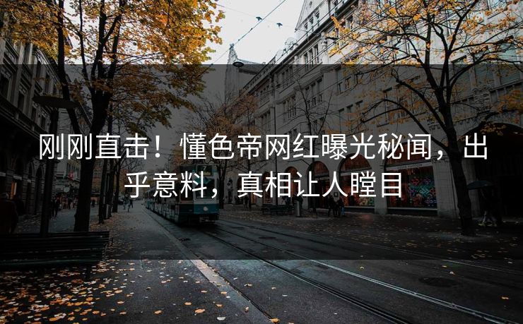 刚刚直击！懂色帝网红曝光秘闻，出乎意料，真相让人瞠目