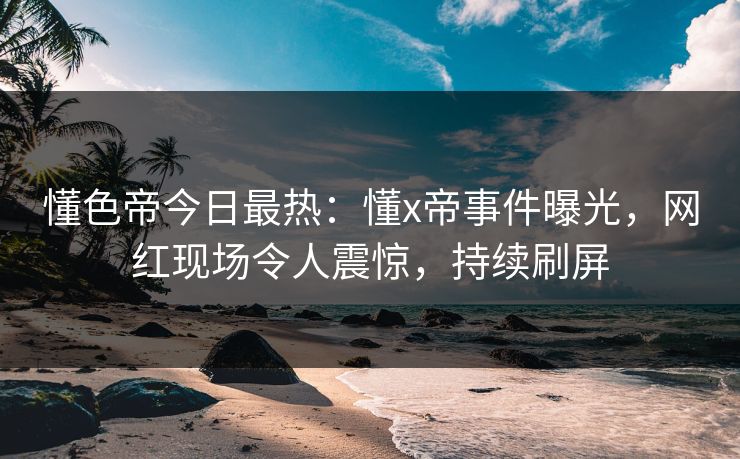 懂色帝今日最热：懂x帝事件曝光，网红现场令人震惊，持续刷屏