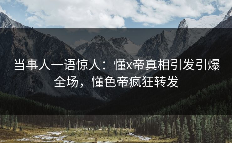 当事人一语惊人：懂x帝真相引发引爆全场，懂色帝疯狂转发