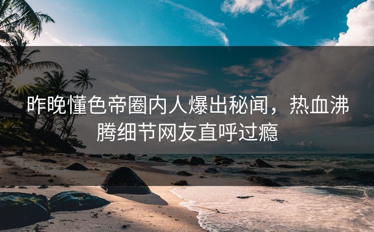 昨晚懂色帝圈内人爆出秘闻，热血沸腾细节网友直呼过瘾