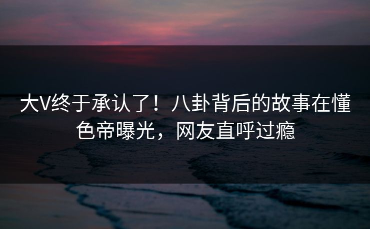 大V终于承认了！八卦背后的故事在懂色帝曝光，网友直呼过瘾