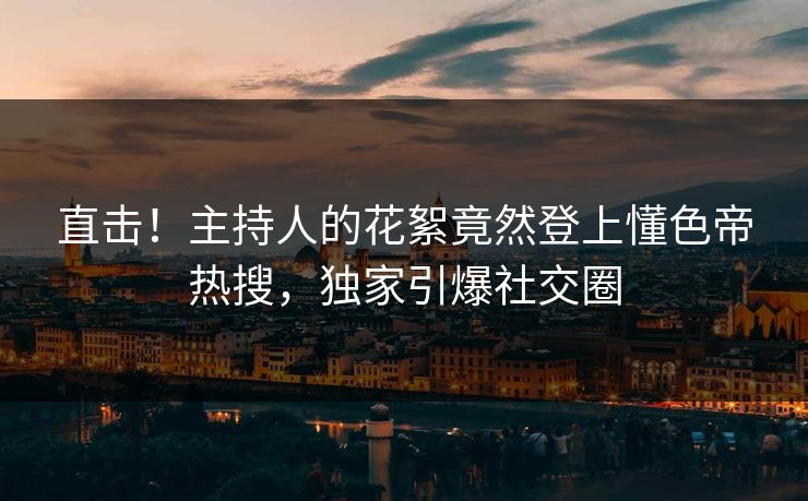 直击！主持人的花絮竟然登上懂色帝热搜，独家引爆社交圈