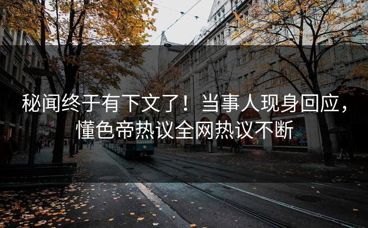 秘闻终于有下文了！当事人现身回应，懂色帝热议全网热议不断