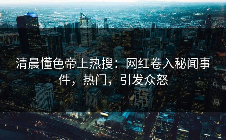 清晨懂色帝上热搜：网红卷入秘闻事件，热门，引发众怒