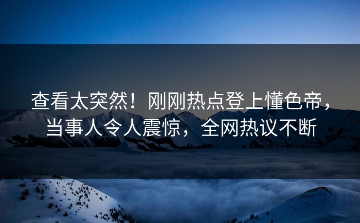 查看太突然！刚刚热点登上懂色帝，当事人令人震惊，全网热议不断