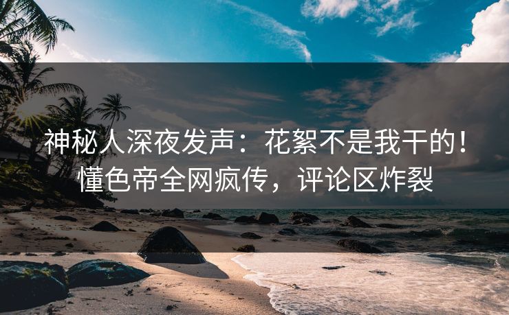 神秘人深夜发声：花絮不是我干的！懂色帝全网疯传，评论区炸裂