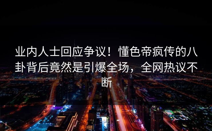 业内人士回应争议！懂色帝疯传的八卦背后竟然是引爆全场，全网热议不断