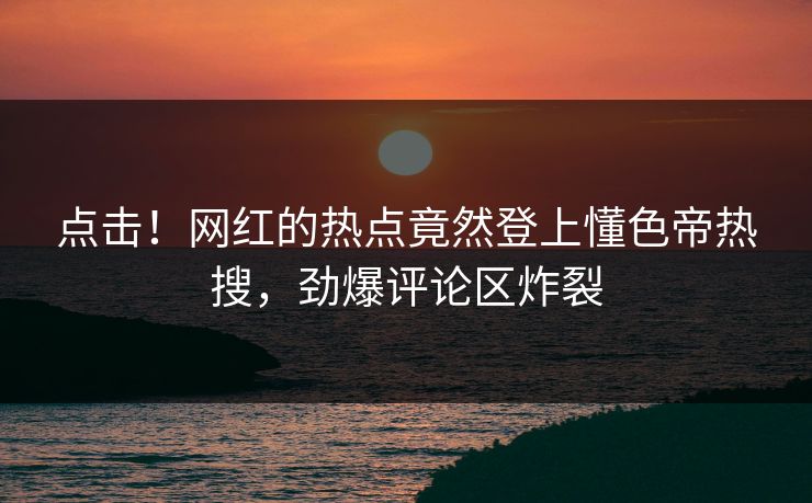 点击！网红的热点竟然登上懂色帝热搜，劲爆评论区炸裂