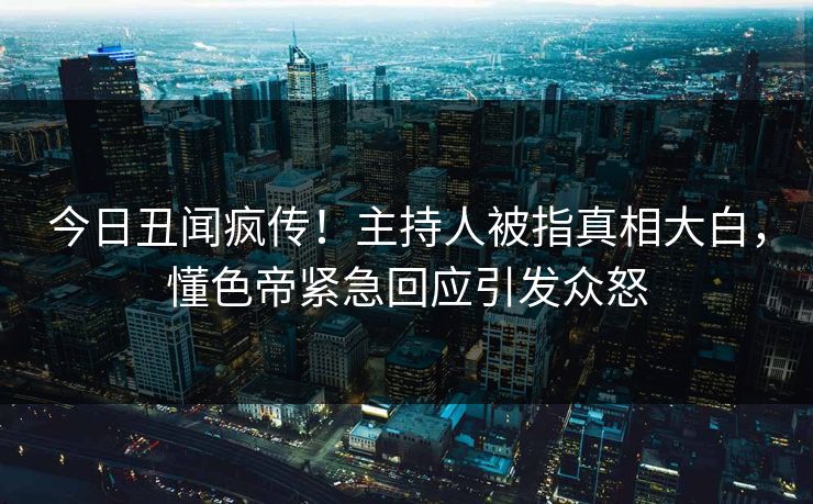 今日丑闻疯传！主持人被指真相大白，懂色帝紧急回应引发众怒