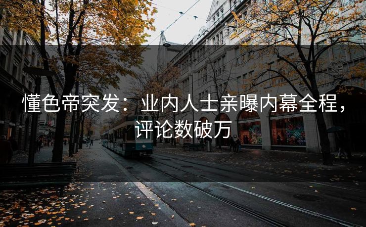 懂色帝突发：业内人士亲曝内幕全程，评论数破万