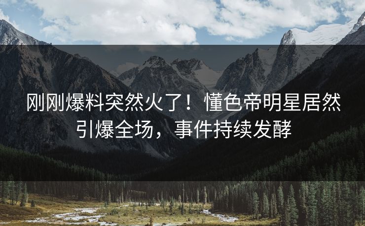 刚刚爆料突然火了！懂色帝明星居然引爆全场，事件持续发酵