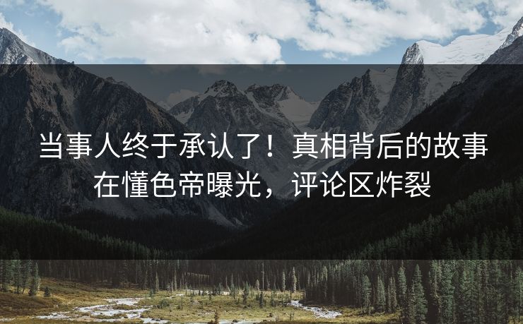 当事人终于承认了！真相背后的故事在懂色帝曝光，评论区炸裂
