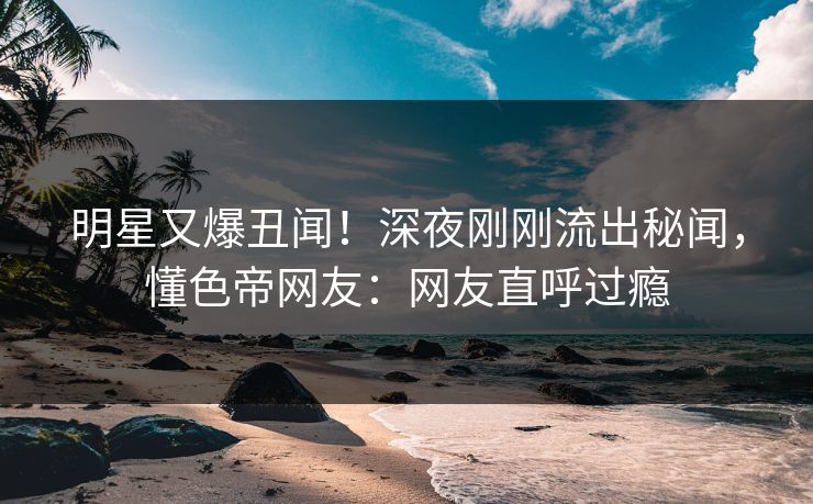 明星又爆丑闻！深夜刚刚流出秘闻，懂色帝网友：网友直呼过瘾