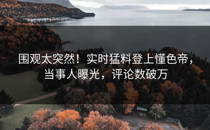围观太突然！实时猛料登上懂色帝，当事人曝光，评论数破万