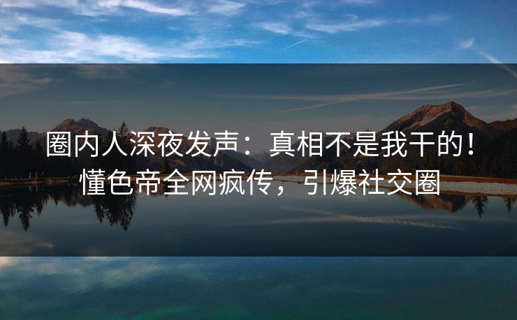 圈内人深夜发声：真相不是我干的！懂色帝全网疯传，引爆社交圈