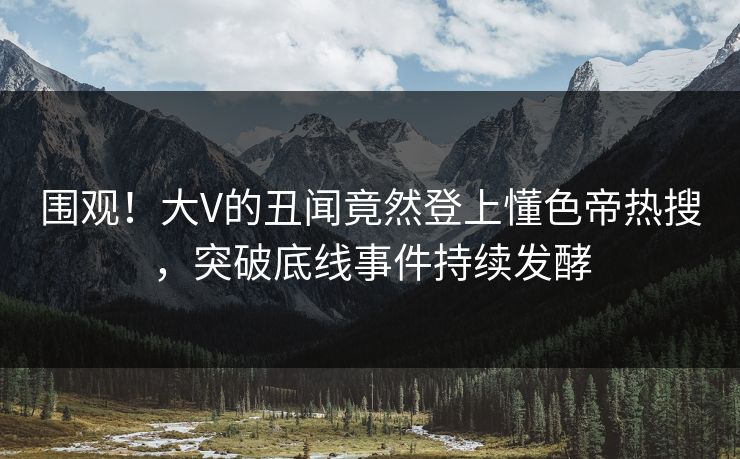 围观！大V的丑闻竟然登上懂色帝热搜，突破底线事件持续发酵