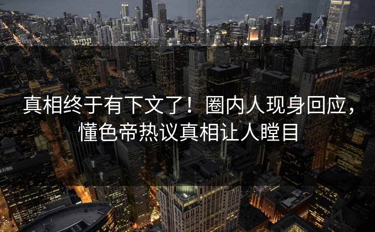 真相终于有下文了！圈内人现身回应，懂色帝热议真相让人瞠目