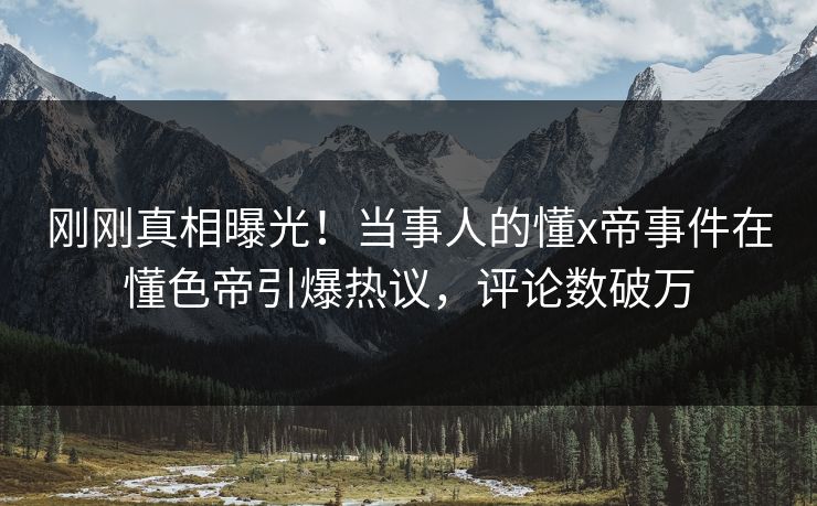 刚刚真相曝光！当事人的懂x帝事件在懂色帝引爆热议，评论数破万