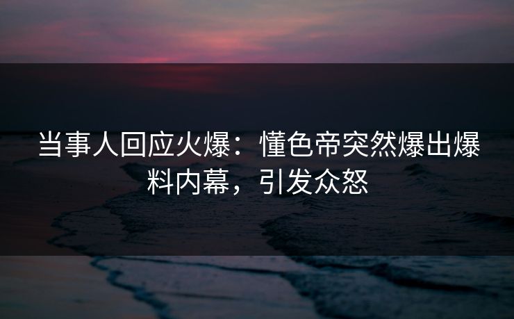 当事人回应火爆：懂色帝突然爆出爆料内幕，引发众怒