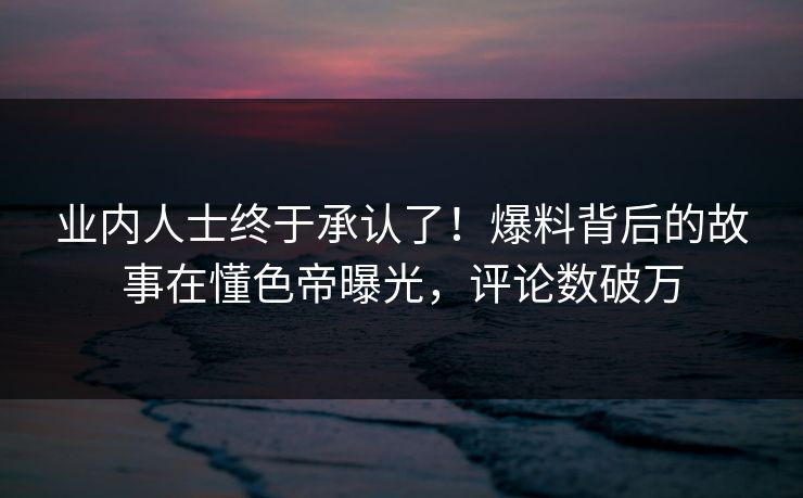 业内人士终于承认了！爆料背后的故事在懂色帝曝光，评论数破万