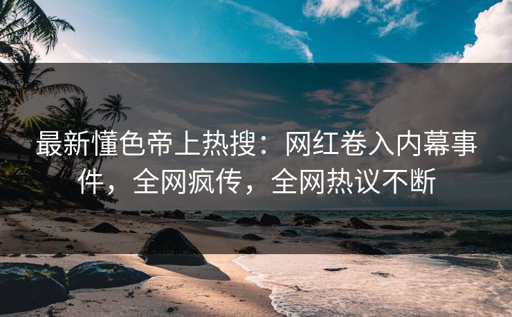 最新懂色帝上热搜：网红卷入内幕事件，全网疯传，全网热议不断