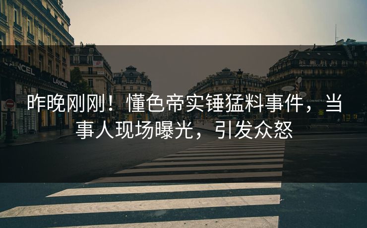 昨晚刚刚！懂色帝实锤猛料事件，当事人现场曝光，引发众怒