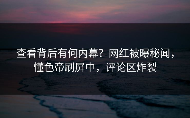 查看背后有何内幕？网红被曝秘闻，懂色帝刷屏中，评论区炸裂