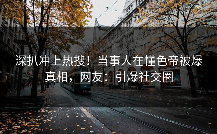 深扒冲上热搜！当事人在懂色帝被爆真相，网友：引爆社交圈