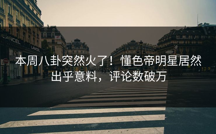 本周八卦突然火了！懂色帝明星居然出乎意料，评论数破万
