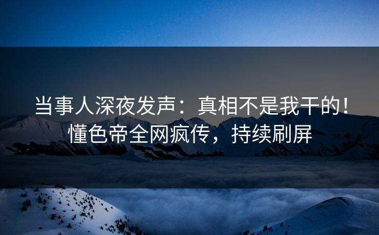 当事人深夜发声：真相不是我干的！懂色帝全网疯传，持续刷屏