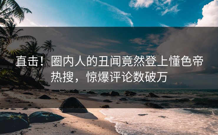直击！圈内人的丑闻竟然登上懂色帝热搜，惊爆评论数破万