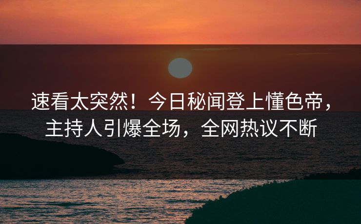 速看太突然！今日秘闻登上懂色帝，主持人引爆全场，全网热议不断