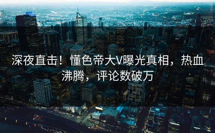 深夜直击！懂色帝大V曝光真相，热血沸腾，评论数破万