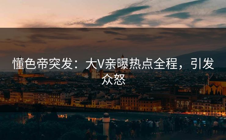懂色帝突发：大V亲曝热点全程，引发众怒