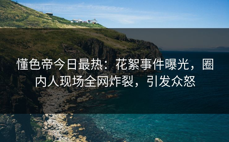 懂色帝今日最热：花絮事件曝光，圈内人现场全网炸裂，引发众怒