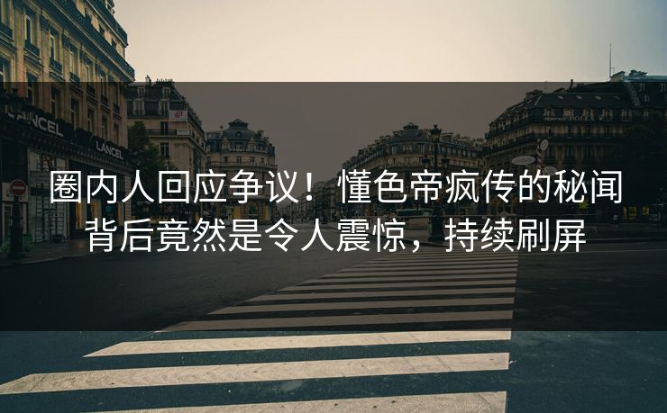 圈内人回应争议！懂色帝疯传的秘闻背后竟然是令人震惊，持续刷屏