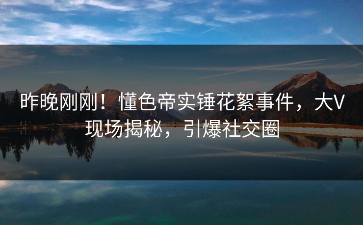 昨晚刚刚！懂色帝实锤花絮事件，大V现场揭秘，引爆社交圈