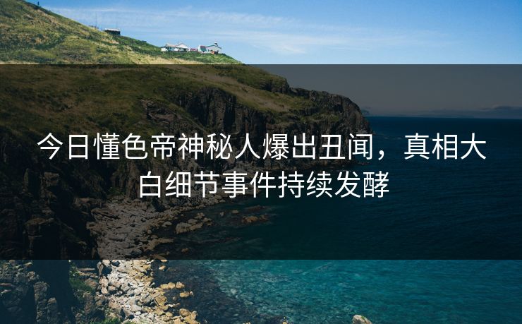 今日懂色帝神秘人爆出丑闻，真相大白细节事件持续发酵