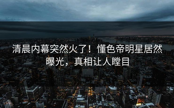 清晨内幕突然火了！懂色帝明星居然曝光，真相让人瞠目