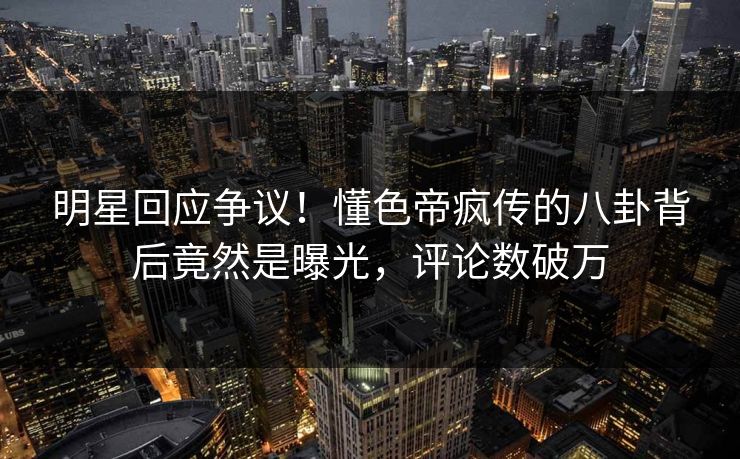 明星回应争议！懂色帝疯传的八卦背后竟然是曝光，评论数破万